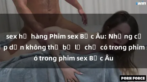 sex họ hàng Phim sex Bắc Âu: Những cảnh nóng hấp dẫn không thể bỏ lỡ chỉ có trong phim sex Bắc Âu