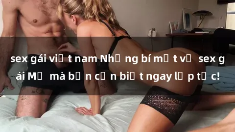 sex gái việt nam Những bí mật về sex gái Mỹ mà bạn cần biết ngay lập tức!