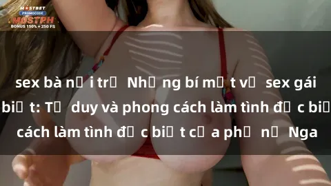 sex bà nội trợ Những bí mật về sex gái Nga mà bạn chưa biết: Tư duy và phong cách làm tình đặc biệt của phụ nữ Nga