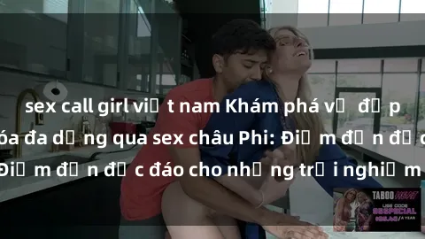 sex call girl việt nam Khám phá vẻ đẹp tự nhiên và văn hóa đa dạng qua sex châu Phi: Điểm đến độc đáo cho những trải nghiệm khó quên