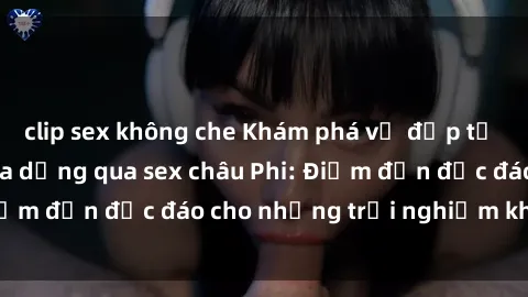 clip sex không che Khám phá vẻ đẹp tự nhiên và văn hóa đa dạng qua sex châu Phi: Điểm đến độc đáo cho những trải nghiệm khó quên