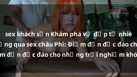 sex khách sạn Khám phá vẻ đẹp tự nhiên và văn hóa đa dạng qua sex châu Phi: Điểm đến độc đáo cho những trải nghiệm khó quên
