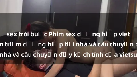 sex trói buộc Phim sex cưỡng hiếp vietsub: Nữ sinh bị tên trộm cưỡng hiếp tại nhà và câu chuyện đầy kịch tính của vietsub