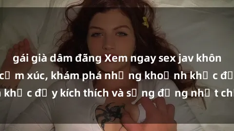 gái già dâm đãng Xem ngay sex jav không che để thỏa mãn cảm xúc, khám phá những khoảnh khắc đầy kích thích và sống động nhất chỉ trong click!