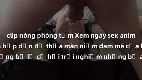 clip nóng phòng tắm Xem ngay sex anime vietsub cực hot và hấp dẫn để thỏa mãn niềm đam mê của bạn! Đừng bỏ lỡ cơ hội trải nghiệm những bộ anime đỉnh cao chỉ có tại đây!