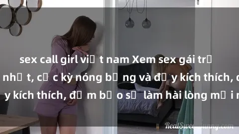 sex call girl việt nam Xem sex gái trẻ không che hấp dẫn nhất, cực kỳ nóng bỏng và đầy kích thích, đảm bảo sẽ làm hài lòng mọi người!