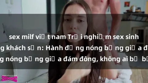 sex milf việt nam Trải nghiệm sex sinh viên sôi động trong khách sạn: Hành động nóng bỏng giữa đám đông, không ai bị bỏ lỡ