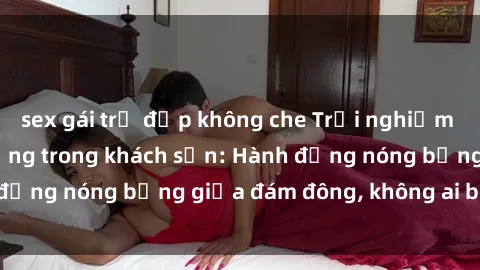 sex gái trẻ đẹp không che Trải nghiệm sex sinh viên sôi động trong khách sạn: Hành động nóng bỏng giữa đám đông, không ai bị bỏ lỡ