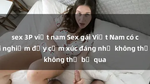 sex 3P việt nam Sex gái Việt Nam có con: Trải nghiệm đầy cảm xúc đáng nhớ không thể bỏ qua