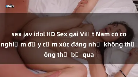 sex jav idol HD Sex gái Việt Nam có con: Trải nghiệm đầy cảm xúc đáng nhớ không thể bỏ qua