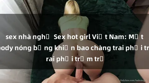 sex nhà nghỉ Sex hot girl Việt Nam: Mặt xinh, body nóng bỏng khiến bao chàng trai phải trầm trồ
