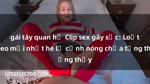 gái tây quan hệ Clip sex gây sốc: Loạt video mới nhất hé lộ cảnh nóng chưa từng thấy