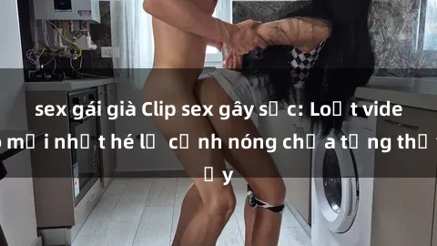 sex gái già Clip sex gây sốc: Loạt video mới nhất hé lộ cảnh nóng chưa từng thấy