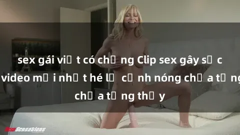 sex gái việt có chồng Clip sex gây sốc: Loạt video mới nhất hé lộ cảnh nóng chưa từng thấy