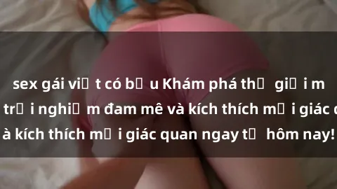 sex gái việt có bầu Khám phá thế giới mới của sex online: trải nghiệm đam mê và kích thích mọi giác quan ngay từ hôm nay!