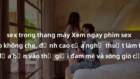sex trong thang máy Xem ngay phim sex HD chất lượng cao không che, đỉnh cao của nghệ thuật làm tình, đưa bạn vào thế giới đam mê và sóng gió của tình yêu không giới hạn.