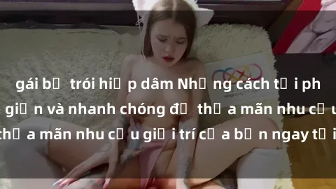gái bị trói hiếp dâm Những cách tải phim sex về máy đơn giản và nhanh chóng để thỏa mãn nhu cầu giải trí của bạn ngay tại nhà