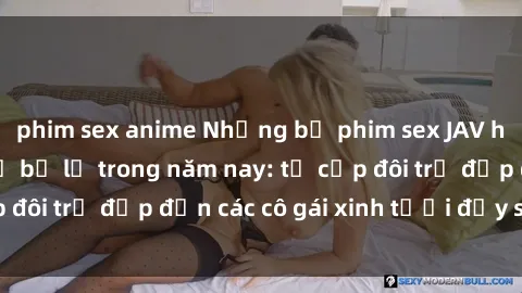 phim sex anime Những bộ phim sex JAV hot nhất không thể bỏ lỡ trong năm nay: từ cặp đôi trẻ đẹp đến các cô gái xinh tươi đầy sức hút.