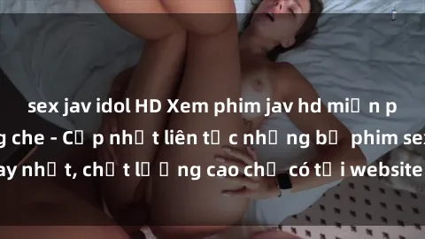 sex jav idol HD Xem phim jav hd miễn phí đỉnh cao không che - Cập nhật liên tục những bộ phim sex hay nhất, chất lượng cao chỉ có tại website chuyên nghiệp hàng đầu.