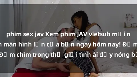 phim sex jav Xem phim JAV vietsub mới nhất và hấp dẫn trên màn hình lớn của bạn ngay hôm nay! Đắm chìm trong thế giới tình ái đầy nóng bỏng và kích thích.