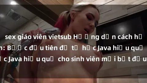 sex giáo viên vietsub Hướng dẫn cách học Java cho sinh viên: Bước đầu tiên để tự học Java hiệu quả cho sinh viên mới bắt đầu là gì?