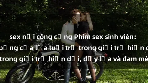 sex nơi công cộng Phim sex sinh viên: Câu chuyện nóng bỏng của lứa tuổi trẻ trong giới trẻ hiện đại, đầy lửa và đam mê