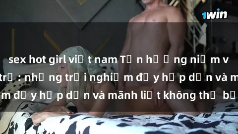 sex hot girl việt nam Tận hưởng niềm vui của sex với gái trẻ: những trải nghiệm đầy hấp dẫn và mãnh liệt không thể bỏ lỡ