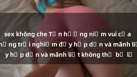 sex không che Tận hưởng niềm vui của sex với gái trẻ: những trải nghiệm đầy hấp dẫn và mãnh liệt không thể bỏ lỡ