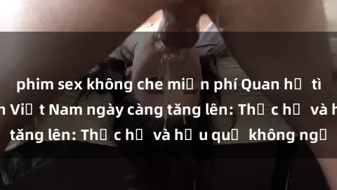phim sex không che miễn phí Quan hệ tình dục của nữ sinh Việt Nam ngày càng tăng lên: Thực hư và hậu quả không ngờ
