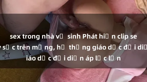 sex trong nhà vệ sinh Phát hiện clip sex nữ sinh gây sốc trên mạng, hệ thống giáo dục đối diện áp lực lớn