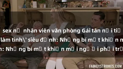 sex nữ nhân viên văn phòng Gái tân nổi tiếng với kỹ năng 'làm tình' siêu đỉnh: Những bí mật khiến mọi người phải trầm trồ