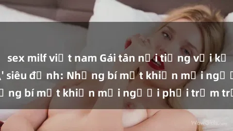 sex milf việt nam Gái tân nổi tiếng với kỹ năng 'làm tình' siêu đỉnh: Những bí mật khiến mọi người phải trầm trồ