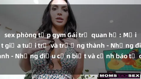 sex phòng tập gym Gái trẻ quan hệ: Mối quan hệ khác biệt giữa tuổi trẻ và trưởng thành - Những điều cần biết và cảnh báo từ chuyên gia