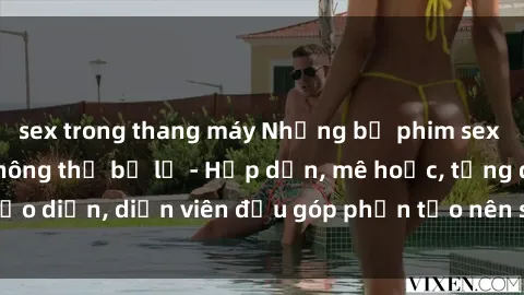 sex trong thang máy Những bộ phim sex gái già đỉnh cao không thể bỏ lỡ - Hấp dẫn, mê hoặc, từng đạo diễn, diễn viên đều góp phần tạo nên sự hấp dẫn, kích thích.