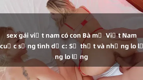 sex gái việt nam có con Bà mẹ Việt Nam và cuộc sống tình dục: Sự thật và những lo lắng