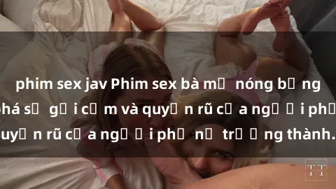 phim sex jav Phim sex bà mẹ nóng bỏng: Hành trình khám phá sự gợi cảm và quyến rũ của người phụ nữ trưởng thành.