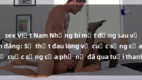 sex Việt Nam Những bí mật đằng sau vẻ ngoài gái già dâm đãng: Sự thật đau lòng về cuộc sống của phụ nữ đã qua tuổi thanh xuân