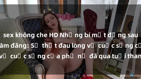 sex không che HD Những bí mật đằng sau vẻ ngoài gái già dâm đãng: Sự thật đau lòng về cuộc sống của phụ nữ đã qua tuổi thanh xuân