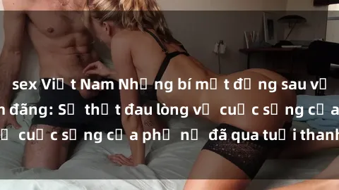 sex Việt Nam Những bí mật đằng sau vẻ ngoài gái già dâm đãng: Sự thật đau lòng về cuộc sống của phụ nữ đã qua tuổi thanh xuân