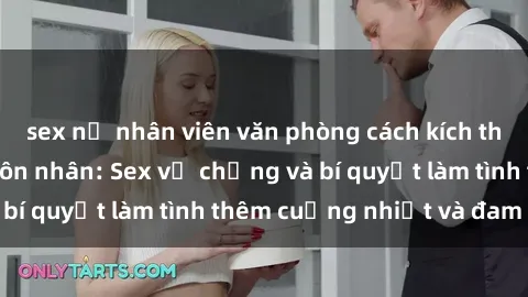 sex nữ nhân viên văn phòng cách kích thích đam mê trong hôn nhân: Sex vợ chồng và bí quyết làm tình thêm cuồng nhiệt và đam mê