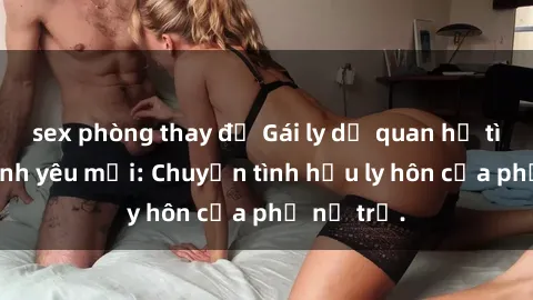 sex phòng thay đồ Gái ly dị quan hệ tìm kiếm tình yêu mới: Chuyện tình hậu ly hôn của phụ nữ trẻ.