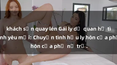 khách sạn quay lén Gái ly dị quan hệ tìm kiếm tình yêu mới: Chuyện tình hậu ly hôn của phụ nữ trẻ.