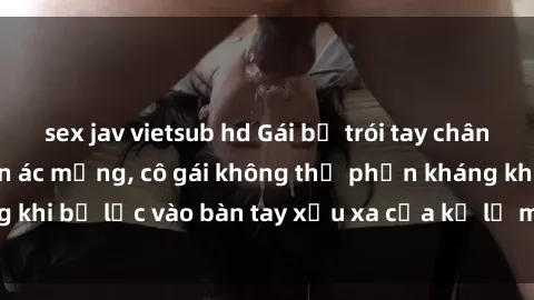 sex jav vietsub hd Gái bị trói tay chân, bất lực trong cơn ác mộng, cô gái không thể phản kháng khi bị lạc vào bàn tay xấu xa của kẻ lạ mặt muốn làm tình.