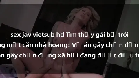 sex jav vietsub hd Tìm thấy gái bị trói và bị hiếp dâm trong một căn nhà hoang: Vụ án gây chấn động xã hội đang được điều tra vào.