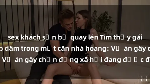 sex khách sạn bị quay lén Tìm thấy gái bị trói và bị hiếp dâm trong một căn nhà hoang: Vụ án gây chấn động xã hội đang được điều tra vào.