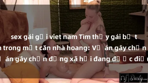 sex gái gọi viet nam Tìm thấy gái bị trói và bị hiếp dâm trong một căn nhà hoang: Vụ án gây chấn động xã hội đang được điều tra vào.