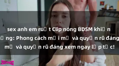 sex anh em ruột Clip nóng BDSM khiến người xem phát cuồng: Phong cách mới mẻ và quyến rũ đáng xem ngay lập tức!