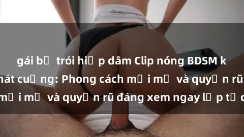 gái bị trói hiếp dâm Clip nóng BDSM khiến người xem phát cuồng: Phong cách mới mẻ và quyến rũ đáng xem ngay lập tức!
