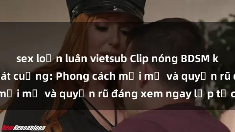 sex loạn luân vietsub Clip nóng BDSM khiến người xem phát cuồng: Phong cách mới mẻ và quyến rũ đáng xem ngay lập tức!