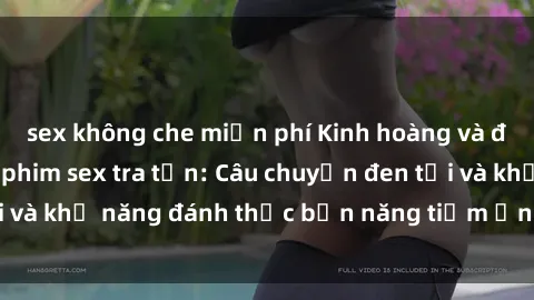 sex không che miễn phí Kinh hoàng và đầy kích thích với phim sex tra tấn: Câu chuyện đen tối và khả năng đánh thức bản năng tiềm ẩn trong con người